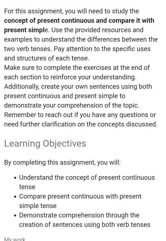 For this assignment, you will need to study the 
concept of present continuous and compare it with 
present simple. Use the provided resources and 
examples to understand the differences between the 
two verb tenses. Pay attention to the specific uses 
and structures of each tense. 
Make sure to complete the exercises at the end of 
each section to reinforce your understanding. 
Additionally, create your own sentences using both 
present continuous and present simple to 
demonstrate your comprehension of the topic. 
Remember to reach out if you have any questions or 
need further clarification on the concepts discussed. 
Learning Objectives 
By completing this assignment, you will: 
Understand the concept of present continuous 
tense 
Compare present continuous with present 
simple tense 
Demonstrate comprehension through the 
creation of sentences using both verb tenses 
My work