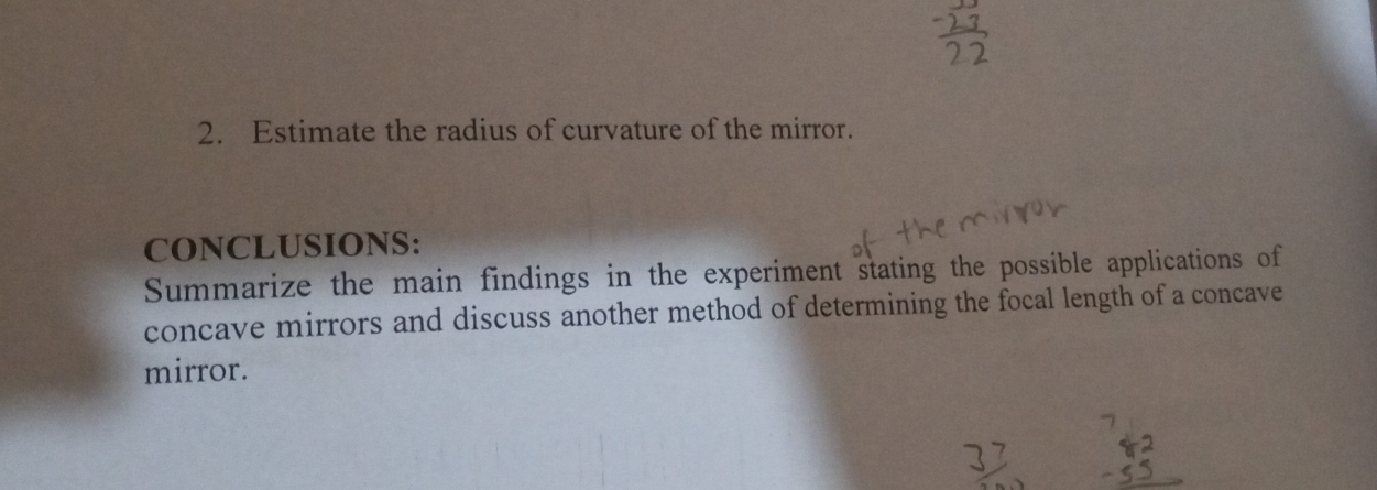 Estimate the radius of curvature of the mirror. 
CONCLUSIONS: 
Summarize the main findings in the experiment stating the possible applications of 
concave mirrors and discuss another method of determining the focal length of a concave 
mirror.