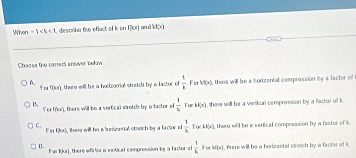 When -1 , describe the effect of k on f(kx) and Kf(x)
Choose the correct answer below
A. For kf(x) , there will be a horizontal compression by a factor of 
For f(kx) , there will be a horizontal stretch by a factor of  1/k 
B. For kf(x) , there will be a vertical compression by a factor of k
For f(kx) , there will be a vertical stretch by a factor of  1/k 
C. For kf(x) , there will be a vertical compression by a factor of k
For f(kx) , there will be a horizontal stretch by a factor of  1/k 
D.
For f(kx) , there will be a vertical compression by a factor of  1/k  For kf(x) , there will be a horizontal stretch by a factor of k