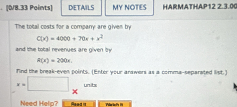 DETAILS MY NOTES HARMATHAP12 2.3.00
The total costs for a company are given by
C(x)=4000+70x+x^2
and the total revenues are given by
R(x)=200x. 
Find the break-even points. (Enter your answers as a comma-separated list.)
x=□ _xunits
Need Help? Read it Watch it