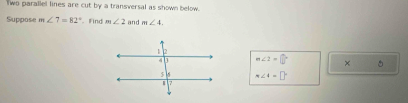 two parallel lines are cut by a transversal as shown below. 
Suppose m∠ 7=82°. Find m∠ 2 and m∠ 4.
m∠ 2=□°
× 5
m∠ 4=□°