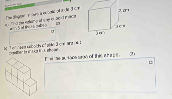 Crade For This Paper 
The diagram shows a cuboid of side 3 cm. 
a) Find the volume of any cuboid made 
with 6 of these cubes. (2) 
b) 7 of these cuboids of side 3 cm are put 
together to make this shape. 
Find the surface area of this shape. (3)