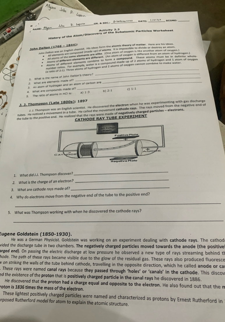 DATE: _SCORE:_
nAmE __GR. & SEC.:
_
Activity 3.3
History of the Atom/Discovery of the Subatomic Particles Worksheet
John Dalton (1766 - 1844):
John Dalton was an English chemist. His ideas form the atomic theory of matter. Here are his ideas.
All elements are composed (made up) of atoms. It is impossible to divide or destroy an atom.
All atoms of the same elements are alike. (One atom of oxygen is like another atom of oxygen.)
Atoms of different elements are different. (An atom of Oxygen is different from an atom of hydrogen.)
Atoms of different elements combine to form a compound. These atoms must be in definite whole,
number ratios. For example, water is a compound made up of 2 atoms of hydrogen and 1 atom of oxygen
_
(a ratio of 2:1). Three atoms of hydrogen and 2 atoms of oxygen cannot combine to make water.
1. What is the name of John Dalton's theory?_
2. What are elements made of?_
3. An atom of hydrogen and an atom of carbon are
4. What are compounds made of?
5. The ratio of atoms in HCl is: a) 1:3 b) 2:1 c) L:1
J. J. Thompson (Late 1800s): 1897
J. J. Thompson was an English scientist. He discovered the electron when he was experimenting with gas discharge
tubes. He noticed a movement in a tube. He called the movement cathode rays. The rays moved from the negative end of
the tube to the positive end. He realized that the rays were made of negatively charged particles - electrons.
CATHODE RAY TUBE EXPERIMENT
c
1. What did J.J. Thompson discover?
_
2. What is the charge of an electron?
_
3. What are cathode rays made of?
_
4. Why do electrons move from the negative end of the tube to the positive end?
_
5. What was Thompson working with when he discovered the cathode rays?
_
Eugene Goldstein (1850-1930).
He was a German Physicist. Goldstein was working on an experiment dealing with cathode rays. The cathod
vided the discharge tube in two chambers. The negatively charged particles moved towards the anode (the positivel
arged end). On passing the electric discharge at low pressure he observed a new type of rays streaming behind th
hode. The path of these rays became visible due to the glow of the residual gas. These rays also produced fluoresce
w on striking the walls of the tube behind cathode, travelling in the opposite direction, which he called anode or ca
. These rays were named canal rays because they passed through ‘holes’ or ‘canals’ in the cathode. This discov
ed the existence of the proton that is positively charged particle in the canal rays he discovered in 1886.
He discovered that the proton had a charge equal and opposite to the electron. He also found out that the m
roton is 1836 times the mass of the electron.
These lightest positively charged particles were named and characterized as protons by Ernest Rutherford in
arposed Rutherford model for atom to explain the atomic structure.