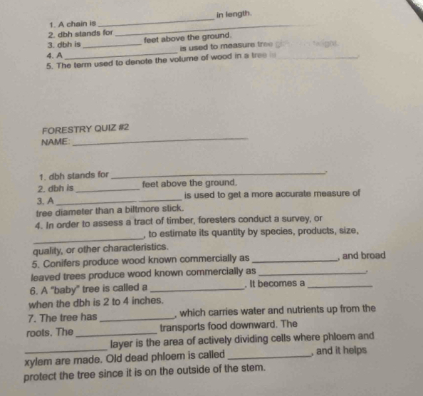 A chain is _in length. 
2. dbh stands for 
_ 
_ 
3. dbh is _feet above the ground. 
is used to measure tree g todigh. 
4. A 
5. The term used to denote the volume of wood in a tree _ 
. 
_ 
FORESTRY QUIZ #2 
NAME: 
1. dbh stands for_ 
.. 
2. dbh is_ feet above the ground. 
3. A __is used to get a more accurate measure of 
tree diameter than a biltmore stick. 
4. In order to assess a tract of timber, foresters conduct a survey, or 
_ 
, to estimate its quantity by species, products, size, 
quality, or other characteristics. 
5. Conifers produce wood known commercially as _, and broad 
leaved trees produce wood known commercially as_ 
. 
6. A “baby” tree is called a _. It becomes a_ 
when the dbh is 2 to 4 inches. 
7. The tree has _, which carries water and nutrients up from the 
roots. The _transports food downward. The 
layer is the area of actively dividing cells where phloem and 
xylem are made. Old dead phloem is called _, and it helps 
protect the tree since it is on the outside of the stem.