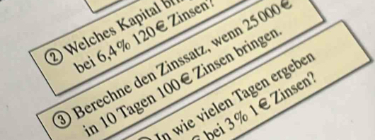 Welches Kapital 
bei 6, 4 % 120€ Zinsent 
Berechne den Zinssatz, wenn 25000
n 10 Tagen 100€ Zinsen bringe 
ηwie vielen Tagen ergebe 
bei 3% 1 € Zinsen