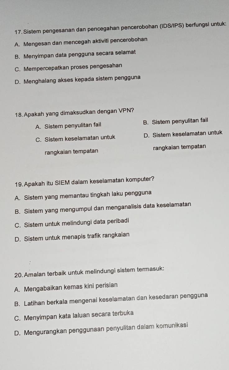 Sistem pengesanan dan pencegahan pencerobohan (IDS/IPS) berfungsi untuk:
A. Mengesan dan mencegah aktiviti pencerobohan
B. Menyimpan data pengguna secara selamat
C. Mempercepatkan proses pengesahan
D. Menghalang akses kepada sistem pengguna
18.Apakah yang dimaksudkan dengan VPN?
A. Sistem penyulitan fail B. Sistem penyulitan fail
C. Sistem keselamatan untuk D. Sistem keselamatan untuk
rangkaian tempatan rangkaian tempatan
19. Apakah itu SIEM dalam keselamatan komputer?
A. Sistem yang memantau tingkah laku pengguna
B. Sistem yang mengumpul dan menganalisis data keselamatan
C. Sistem untuk melindungi data peribadi
D. Sistem untuk menapis trafik rangkaian
20. Amalan terbaik untuk melindungi sistem termasuk:
A. Mengabaikan kemas kini perisian
B. Latihan berkala mengenai keselamatan dan kesedaran pengguna
C. Menyimpan kata Ialuan secara terbuka
D. Mengurangkan penggunaan penyulitan daiam komunikasi