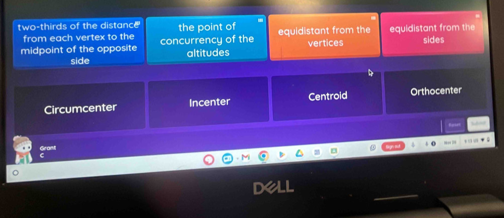 two-thirds of the distance the point of equidistant from the
from each vertex to the
midpoint of the opposite concurrency of the equidistant from the
vertices sides
side altitudes
Circumcenter Incenter Centroid Orthocenter
Reser Suvnt
Grant