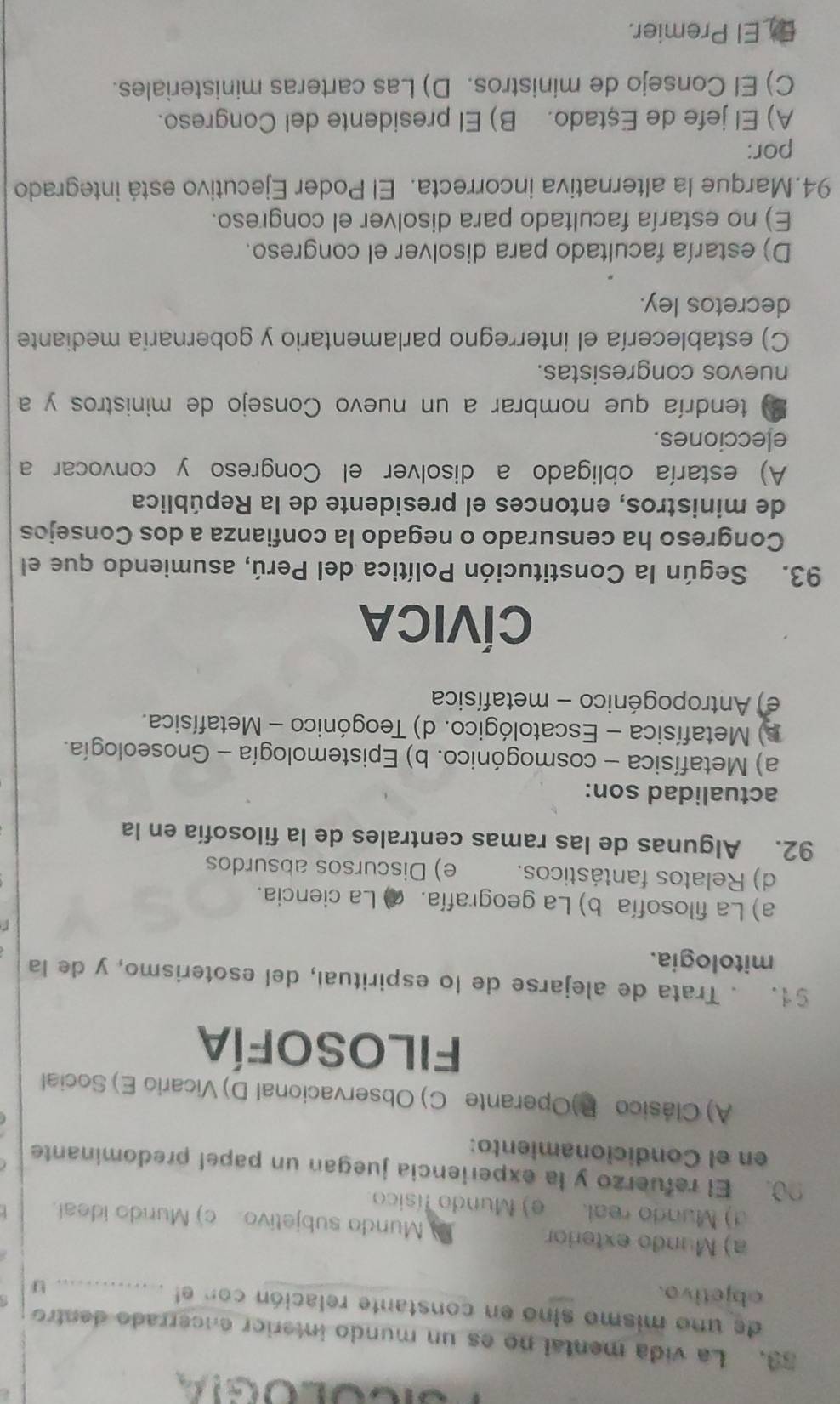 La vida mental no es un mundo interior encerrado dentro
de uno mismo sino en constante relación con el _u
objetivo.
a) Mundo exterior Mundo subjetivo. c) Mundo ideal.
d) Mundo real. e) Mundo físico
00. El refuerzo y la experiencia juegan un papel predominante
en el Condicionamiento:
A) Clásico P)Operante C) Observacional D) Vicario E) Social
filosofía
§1. . Trata de alejarse de lo espiritual, del esoterismo, y de la
mitologia.
a) La filosofía b) La geografía. ( La ciencia.
d) Relatos fantásticos. e) Discursos absurdos
92. Algunas de las ramas centrales de la filosofía en la
actualidad son:
a) Metafísica - cosmogónico. b) Epistemología - Gnoseología.
)  Metafísica - Escatológico. d) Teogónico - Metafísica.
e) Antropogénico - metafísica
CÍVICA
93. Según la Constitución Política del Perú, asumiendo que el
Congreso ha censurado o negado la confianza a dos Consejos
de ministros, entonces el presidente de la República
A) estaría obligado a disolver el Congreso y convocar a
elecciones.
B tendría que nombrar a un nuevo Consejo de ministros y a
nuevos congresistas.
C) establecería el interregno parlamentario y gobernaría mediante
decretos ley.
D) estaría facultado para disolver el congreso.
E) no estaría facultado para disolver el congreso.
94.Marque la alternativa incorrecta. El Poder Ejecutivo está integrado
por:
A) El jefe de Eştado. B) El presidente del Congreso.
C) El Consejo de ministros. D) Las carteras ministeriales.
E_El Premier.