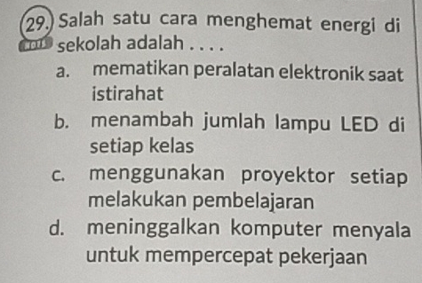 Salah satu cara menghemat energi di
sekolah adalah . . . .
a. mematikan peralatan elektronik saat
istirahat
b. menambah jumlah lampu LED di
setiap kelas
c. menggunakan proyektor setiap
melakukan pembelajaran
d. meninggalkan komputer menyala
untuk mempercepat pekerjaan