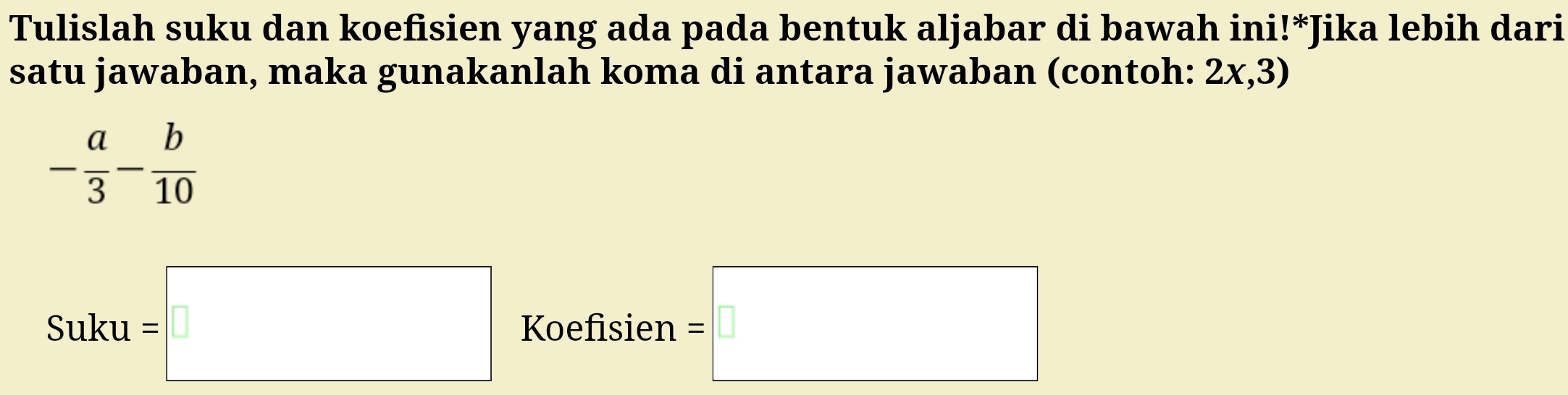 Tulislah suku dan koefisien yang ada pada bentuk aljabar di bawah ini!*Jika lebih dari 
satu jawaban, maka gunakanlah koma di antara jawaban (contoh: 2x,3)
- a/3 - b/10 
Suku=□ Koefisien =□