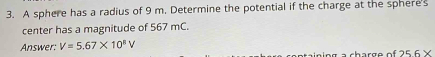 A sphere has a radius of 9 m. Determine the potential if the charge at the sphere's 
center has a magnitude of 567 mC. 
Answer: V=5.67* 10^8V
25.6*