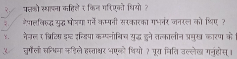 २. यसको स्थापना कहिले र किन गरिएको थियो ? 
. नेपालविरुद्ध युद्ध घोषणा गर्ने कम्पनी सरकारका गभर्नर जनरल को थिए ? 
४. नेपाल र ब्रिटिस इष्ट इन्डिया कम्पनीबिच युद्ध हुने तत्कालीन प्रमुख कारण के 
५. सुगौली सन्धिमा कहिले हस्ताक्षर भएको थियो ? पूरा मिति उल्लेख गर्नुहोस्।