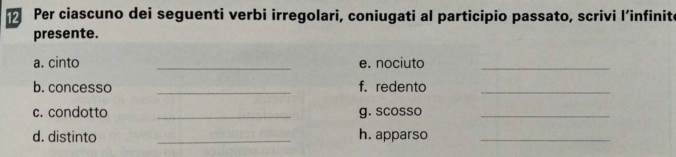 Per ciascuno dei seguenti verbi irregolari, coniugati al participio passato, scrivi l’infinite 
presente. 
a. cinto _e. nociuto_ 
b. concesso _f. redento_ 
c. condotto _g. scosso_ 
d. distinto _h. apparso_