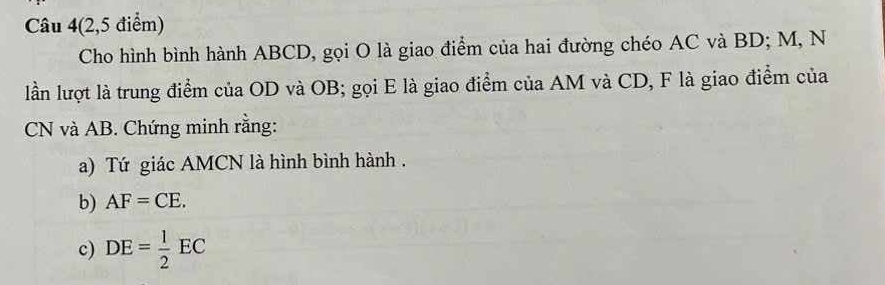 Câu 4(2,5 điểm) 
Cho hình bình hành ABCD, gọi O là giao điểm của hai đường chéo AC và BD; M, N 
lần lượt là trung điểm của OD và OB; gọi E là giao điểm của AM và CD, F là giao điểm của
CN và AB. Chứng minh rằng: 
a) Tứ giác AMCN là hình bình hành . 
b) AF=CE. 
c) DE= 1/2 EC