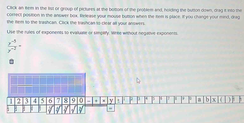 Click an item in the list or group of pictures at the bottom of the problem and, holding the button down, drag it into the 
correct position in the answer box. Release your mouse button when the item is place. If you change your mind, drag 
the item to the trashcan. Click the trashcan to clear all your answers. 
Use the rules of exponents to evaluate or simplify. Write without negative exponents.
 (y^(-5))/y^(-2) =
1 2 3 4 5 6 7 8 9 0 + × y + 1 2 3 4 5 6 7 8 9 0 a b x  ) * 
2  3/2  a N a 
=