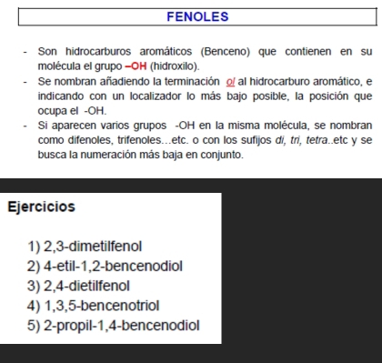 FENOLES 
Son hidrocarburos aromáticos (Benceno) que contienen en su 
molécula el grupo -OH (hidroxilo). 
Se nombran añadiendo la terminación o al hidrocarburo aromático, el 
indicando con un localizador lo más bajo posible, la posición que 
ocupa el -OH. 
Si aparecen varios grupos -OH en la misma molécula, se nombran 
como difenoles, trifenoles...etc. o con los sufijos di, tri, tetra..etc y se 
busca la numeración más baja en conjunto. 
Ejercicios 
1) 2, 3 -dimetilfenol 
2) 4 -etil -1, 2 -bencenodiol 
3) 2, 4 -dietilfenol 
4) 1, 3, 5 -bencenotriol 
5) 2 -propil -1, 4 -bencenodiol