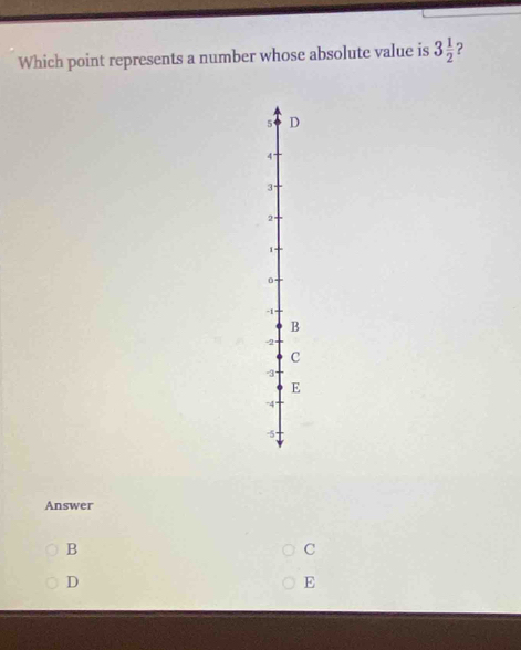 Which point represents a number whose absolute value is 3 1/2 
5 D
4°
3
2
1 -
0 -
-1
B
-2
c
-3
E
-4
-5
Answer
B
C
D
E