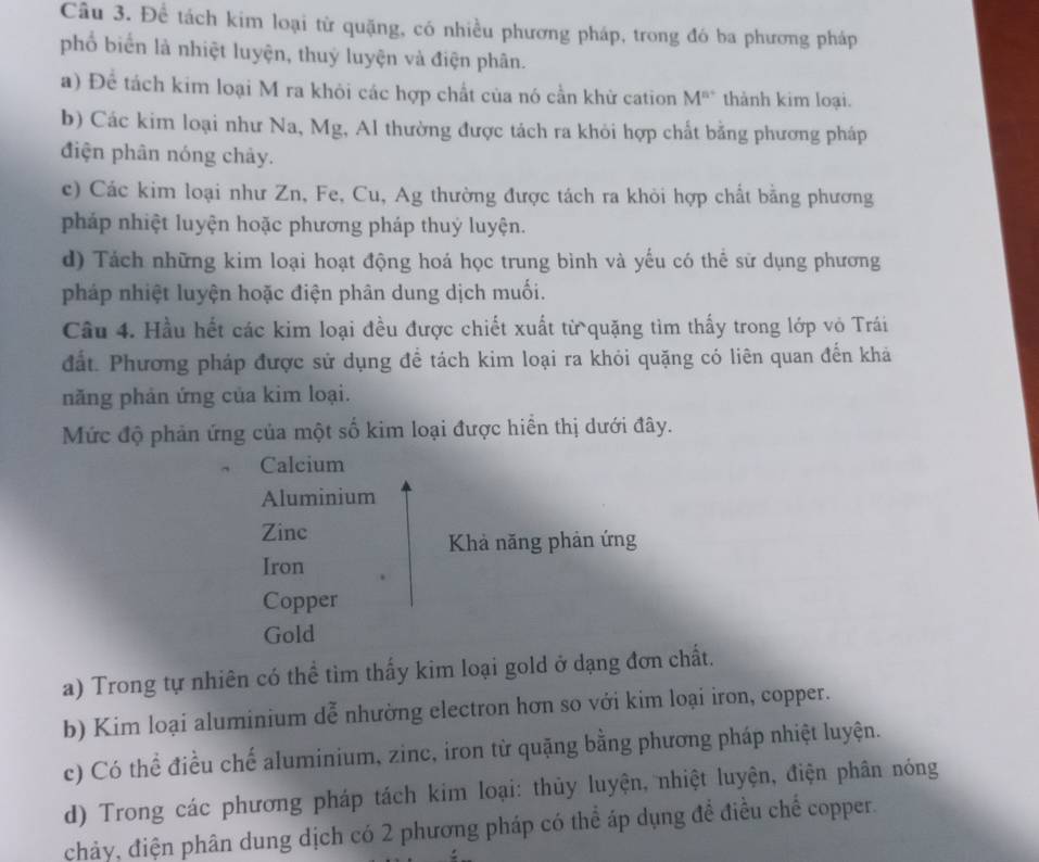 Để tách kim loại từ quặng, có nhiều phương pháp, trong đó ba phương pháp
phố biển là nhiệt luyện, thuỷ luyện và điện phân.
a) Để tách kim loại M ra khỏi các hợp chất của nó cần khử cation M^(n+) thành kim loại.
b) Các kim loại như Na, Mg, Al thường được tách ra khỏi hợp chất bằng phương pháp
điện phân nóng chảy.
c) Các kim loại như Zn, Fe, Cu, Ag thường được tách ra khỏi hợp chất bằng phương
pháp nhiệt luyện hoặc phương pháp thuỷ luyện.
d) Tách những kim loại hoạt động hoá học trung bình và yếu có thể sử dụng phương
pháp nhiệt luyện hoặc điện phân dung dịch muối.
Câu 4. Hầu hết các kim loại đều được chiết xuất từ quặng tìm thấy trong lớp vỏ Trái
đất. Phương pháp được sử dụng để tách kim loại ra khỏi quặng có liên quan đến khá
năng phản ứng của kim loại.
Mức độ phản ứng của một số kim loại được hiển thị dưới đây.
Calcium
Aluminium
Zinc
Khả năng phản ứng
Iron
Copper
Gold
a) Trong tự nhiên có thể tìm thấy kim loại gold ở dạng đơn chất.
b) Kim loại aluminium dễ nhường electron hơn so với kim loại iron, copper.
c) Có thể điều chế aluminium, zinc, iron từ quặng bằng phương pháp nhiệt luyện.
d) Trong các phương pháp tách kim loại: thủy luyện, nhiệt luyện, điện phân nóng
chảy, điện phân dung dịch có 2 phương pháp có thể áp dụng để điều chế copper.