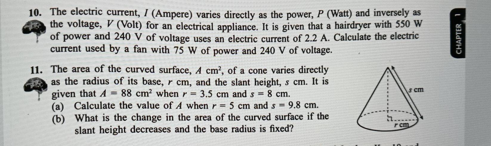 The electric current, I (Ampere) varies directly as the power, P (Watt) and inversely as 
the voltage, V (Volt) for an electrical appliance. It is given that a hairdryer with 550 W
of power and 240 V of voltage uses an electric current of 2.2 A. Calculate the electric 
current used by a fan with 75 W of power and 240 V of voltage. 
ξ 
11. The area of the curved surface, Acm^2 , of a cone varies directly 
as the radius of its base, rcm, and the slant height, s cm. It is 
given that A=88cm^2 when r=3.5cm and s=8cm. 
(a) Calculate the value of A when r=5cm and s=9.8cm. 
(b) What is the change in the area of the curved surface if the 
slant height decreases and the base radius is fixed?