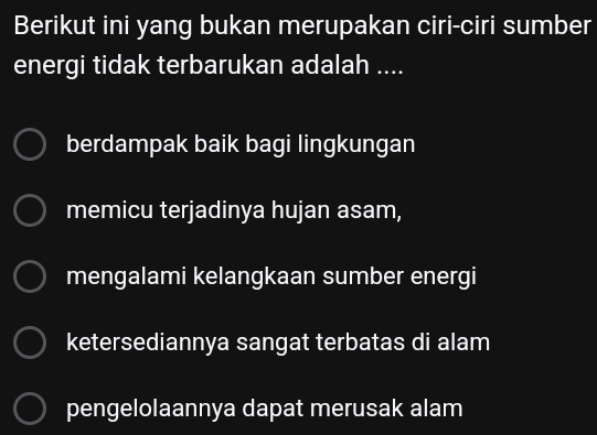 Berikut ini yang bukan merupakan ciri-ciri sumber
energi tidak terbarukan adalah ....
berdampak baik bagi lingkungan
memicu terjadinya hujan asam,
mengalami kelangkaan sumber energi
ketersediannya sangat terbatas di alam
pengelolaannya dapat merusak alam