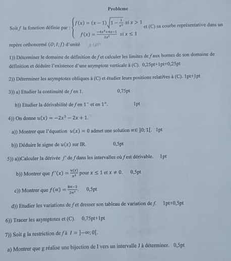 Probleme
Soit / la fonction définie par : beginarrayl f(x)=(x-1)sqrt(1-frac 1)x^2six>1 f(x)= (-4x^4+4x-1)/2x^2 six≤ 1endarray. e (C) a sa courbe représentative dans un
repère orthonormé (0;l;l) d'unité
1)) Déterminer le domaine de définition de fet calculer les limites de /aux bornes de son domaine de
définition et déduire l'existence d'une asymptote verticale à (C),0,25pt+1pt+0,25pt
2)) Déterminer les asymptotes obliques à (C) et étudier leurs positions relatives 4(C).1pt+Ipt
3)) a) Etudier la continuité de / en 1 0,75pt
b)) Etudier la dérivabilité de /en 1 et en 1°. l pt
4)) On donne u(x)=-2x^3-2x+1.
a)) Montrer que l'équation u(x)=0 admet une solution α∈ ]0;1[ 1pt
b)) Déduire le signe de u(x) sur IR. 0,5pt
5)) a))Calculer la dérivée ∫ de∫dans les intervalles où est dérivable. lpt
b)) Montrer que f'(x)= u(x)/x^3  pour x≤ 1 ct x!= 0 0,5pt
c)) Montrer que f(alpha )= (8k-3)/2k^2 . 0,5pt
d)) Etudier les variations de ∫et dresser son tableau de variation de ∫. 1pt+0,5pt
6)) Tracer les asymptotes et (C) 0.75pt+1pt
7)) Soit g la restriction de ƒ à I=]-∈fty ;0[.
a) Montrer que g réalise une bijection de I vers un intervalle J à déterminer. 0,Spt