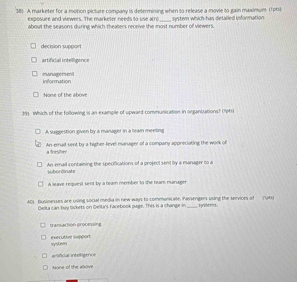 A marketer for a motion picture company is determining when to release a movie to gain maximum (1pts)
exposure and viewers. The marketer needs to use a(n) _ system which has detailed information
about the seasons during which theaters receive the most number of viewers.
decision support
artificial intelligence
management
information
None of the above
39) Which of the following is an example of upward communication in organizations? (1pts)
A suggestion given by a manager in a team meeting
An email sent by a higher-level manager of a company appreciating the work of
a fresher
An email containing the specifications of a project sent by a manager to a
subordinate
A leave request sent by a team member to the team manager
40) Businesses are using social media in new ways to communicate. Passengers using the services of (1pts)
Delta can buy tickets on Delta's Facebook page. This is a change in _systems.
transaction-processing
executive support
system
artificial intelligence
None of the above