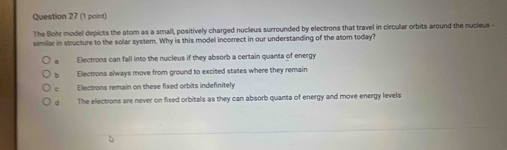 The Sohr model depicts the atom as a small, positively charged nucleus surrounded by electrons that travel in circular orbits around the nucleus -
similar in structure to the solar system. Why is this model incorrect in our understanding of the atom today?
a Electrons can fall into the nucleus if they absorb a certain quanta of energy
b Electrons always move from ground to excited states where they remain
C Electrons remain on these fixed orbits indefinitely
d The electrons are never on fixed orbitals as they can absorb quanta of energy and move energy levels