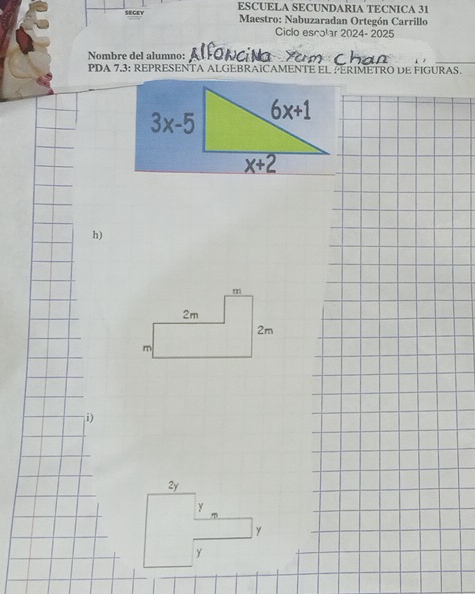 SEGEY ESCUELA SECUNDARIA TECNICA 31
Maestro: Nabuzaradan Ortegón Carrillo
Ciclo escolar 2024- 2025
Nombre del alumno:
PDA 7.3: REPRESENTA ALGEBRAICAMENTE EL PERIMETRO DE FIGURAS.
h)
i)
2y
y
y
y