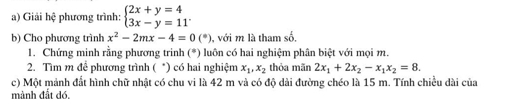 Giải hệ phương trình: beginarrayl 2x+y=4 3x-y=11endarray.. 
b) Cho phương trình x^2-2mx-4=0(*) , với m là tham số. 
1. Chứng minh rằng phương trinh (*) luôn có hai nghiệm phân biệt với mọi m. 
2. Tìm m để phương trình ( *) có hai nghiệm x_1, x_2 thỏa mãn 2x_1+2x_2-x_1x_2=8. 
c) Một mảnh đất hình chữ nhật có chu vi là 42 m và có độ dài đường chéo là 15 m. Tính chiều dài của 
mành đất dó.