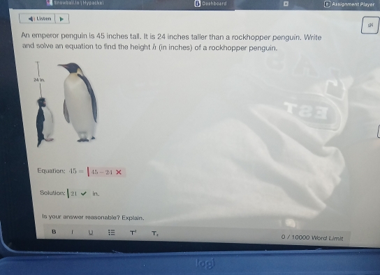 se SnowbaLlo | Hypackei Dashboard B ] Assignment Player 
Listen 
An emperor penguin is 45 inches tall. It is 24 inches taller than a rockhopper penguin. Write 
and solve an equation to find the height / (in inches) of a rockhopper penguin. 
Equation: 45=|45-21*
Solution: |2|vee in. 
Is your answer reasonable? Expliain. 
B 「 T^(-1) T_2 0 / 10000 Word LimIt 
lagi