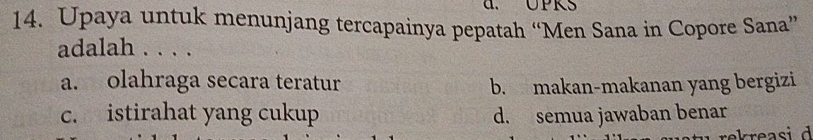 a、 UPKS
14. Upaya untuk menunjang tercapainya pepatah “Men Sana in Copore Sana”
adalah . . . .
a. olahraga secara teratur b. makan-makanan yang bergizi
c. istirahat yang cukup d. semua jawaban benar