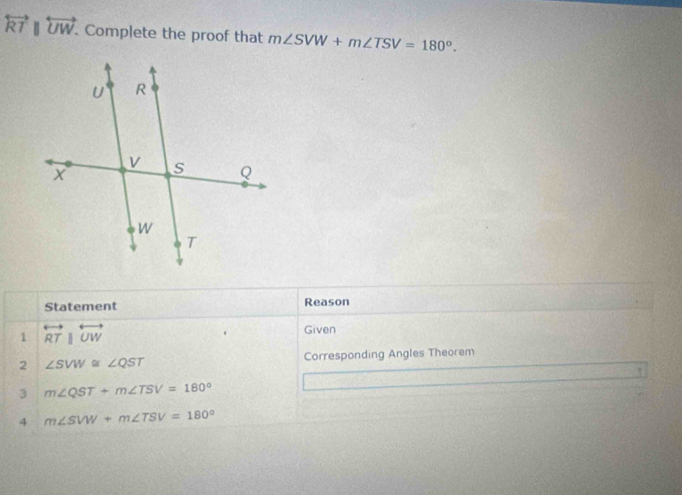 overleftrightarrow RTparallel overleftrightarrow UW. . Complete the proof that m∠ SVW+m∠ TSV=180°. 
Statement Reason 
1 overleftrightarrow RTparallel overleftrightarrow UW
Given 
2 ∠ SVW≌ ∠ QST Corresponding Angles Theorem 
3 m∠ QST+m∠ TSV=180°
4 m∠ SVW+m∠ TSV=180°