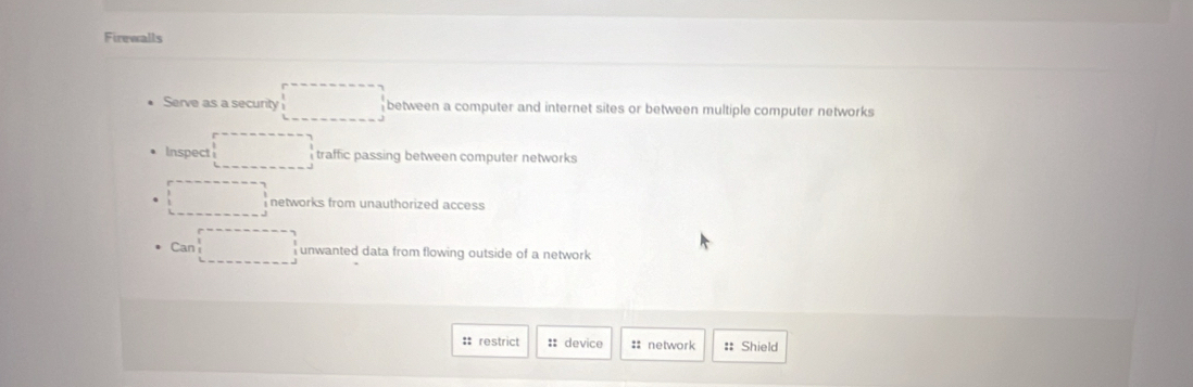 Firewalls
Serve as a security between a computer and internet sites or between multiple computer networks
Inspect traffic passing between computer networks
networks from unauthorized access 
Can unwanted data from flowing outside of a network
:: restrict :: device :: network :: Shield