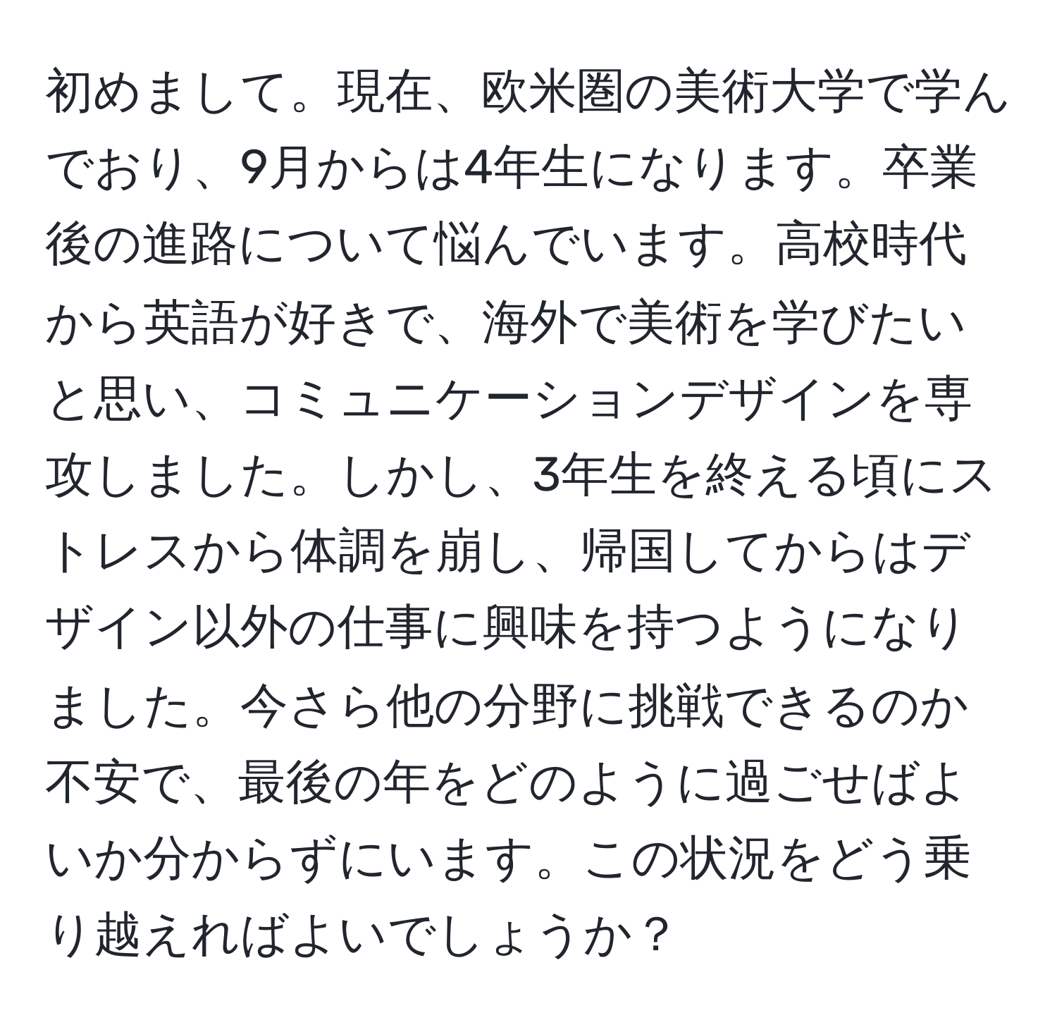 初めまして。現在、欧米圏の美術大学で学んでおり、9月からは4年生になります。卒業後の進路について悩んでいます。高校時代から英語が好きで、海外で美術を学びたいと思い、コミュニケーションデザインを専攻しました。しかし、3年生を終える頃にストレスから体調を崩し、帰国してからはデザイン以外の仕事に興味を持つようになりました。今さら他の分野に挑戦できるのか不安で、最後の年をどのように過ごせばよいか分からずにいます。この状況をどう乗り越えればよいでしょうか？