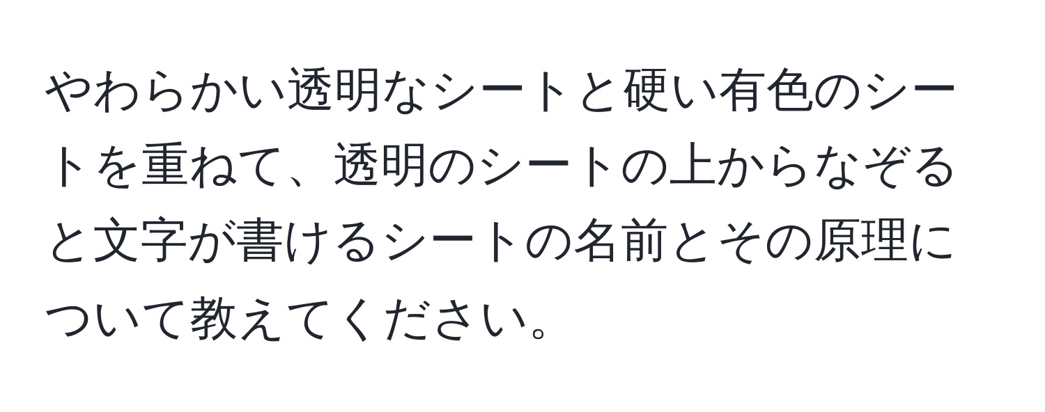 やわらかい透明なシートと硬い有色のシートを重ねて、透明のシートの上からなぞると文字が書けるシートの名前とその原理について教えてください。