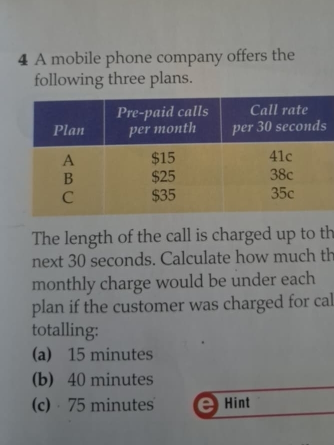 A mobile phone company offers the
following three plans.
The length of the call is charged up to th
next 30 seconds. Calculate how much th
monthly charge would be under each
plan if the customer was charged for cal
totalling:
(a) 15 minutes
(b) 40 minutes
(c) 75 minutes Hint