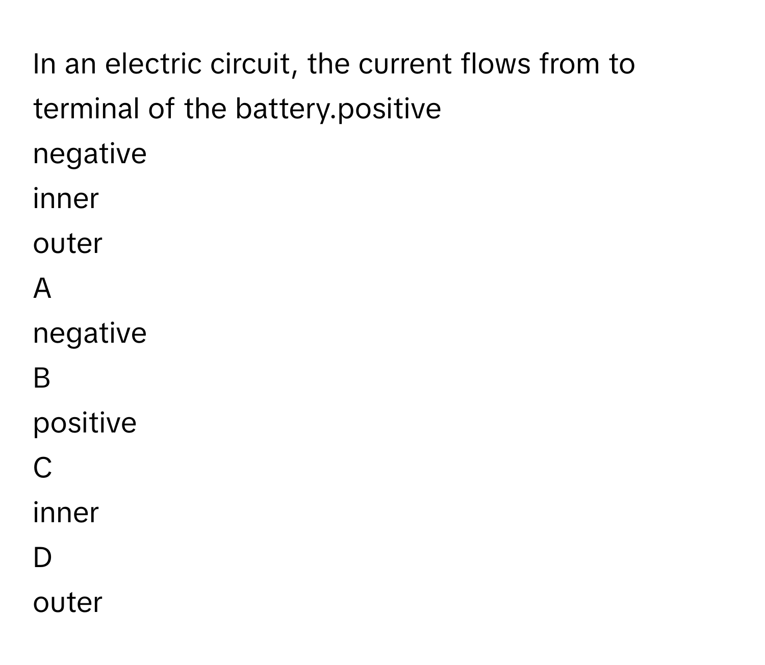 In an electric circuit, the current flows from  to  terminal of the battery.positive
negative
inner
outer

A  
negative 


B  
positive 


C  
inner 


D  
outer