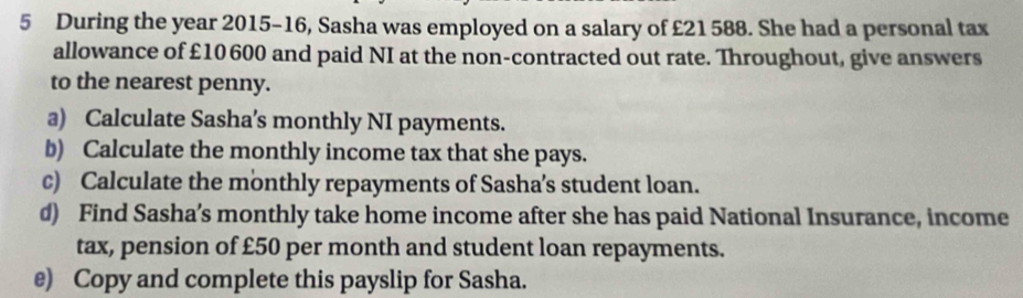 During the year 2015-16, Sasha was employed on a salary of £21588. She had a personal tax 
allowance of £10 600 and paid NI at the non-contracted out rate. Throughout, give answers 
to the nearest penny. 
a) Calculate Sasha’s monthly NI payments. 
b) Calculate the monthly income tax that she pays. 
c) Calculate the monthly repayments of Sasha’s student loan. 
d) Find Sasha’s monthly take home income after she has paid National Insurance, income 
tax, pension of £50 per month and student loan repayments. 
e) Copy and complete this payslip for Sasha.