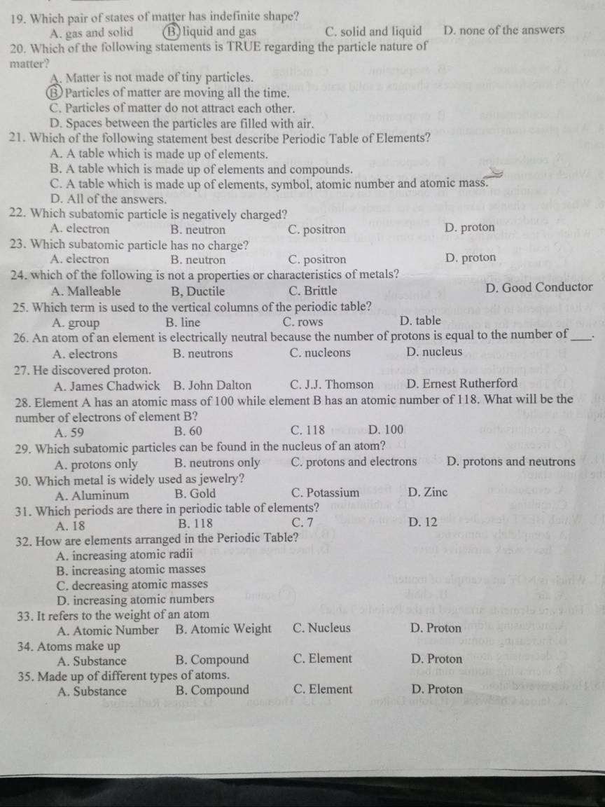 Which pair of states of matter has indefinite shape?
A. gas and solid B) liquid and gas C. solid and liquid D. none of the answers
20. Which of the following statements is TRUE regarding the particle nature of
matter?
A. Matter is not made of tiny particles.
B Particles of matter are moving all the time.
C. Particles of matter do not attract each other.
D. Spaces between the particles are filled with air.
21. Which of the following statement best describe Periodic Table of Elements?
A. A table which is made up of elements.
B. A table which is made up of elements and compounds.
C. A table which is made up of elements, symbol, atomic number and atomic mass.
D. All of the answers.
22. Which subatomic particle is negatively charged?
A. electron B. neutron C. positron D. proton
23. Which subatomic particle has no charge?
A. electron B. neutron C. positron D. proton
24. which of the following is not a properties or characteristics of metals?
A. Malleable B, Ductile C. Brittle D. Good Conductor
25. Which term is used to the vertical columns of the periodic table?
A. group B. line C. rows D. table
26. An atom of an element is electrically neutral because the number of protons is equal to the number of_ .
A. electrons B. neutrons C. nucleons D. nucleus
27. He discovered proton.
A. James Chadwick B. John Dalton C. J.J. Thomson D. Ernest Rutherford
28. Element A has an atomic mass of 100 while element B has an atomic number of 118. What will be the
number of electrons of element B?
A. 59 B. 60 C. 118 D. 100
29. Which subatomic particles can be found in the nucleus of an atom?
A. protons only B. neutrons only C. protons and electrons D. protons and neutrons
30. Which metal is widely used as jewelry?
A. Aluminum B. Gold C. Potassium D. Zinc
31. Which periods are there in periodic table of elements?
A. 18 B. 118 C. 7 D. 12
32. How are elements arranged in the Periodic Table?
A. increasing atomic radii
B. increasing atomic masses
C. decreasing atomic masses
D. increasing atomic numbers
33. It refers to the weight of an atom
A. Atomic Number B. Atomic Weight C. Nucleus D. Proton
34. Atoms make up
A. Substance B. Compound C. Element D. Proton
35. Made up of different types of atoms.
A. Substance B. Compound C. Element D. Proton