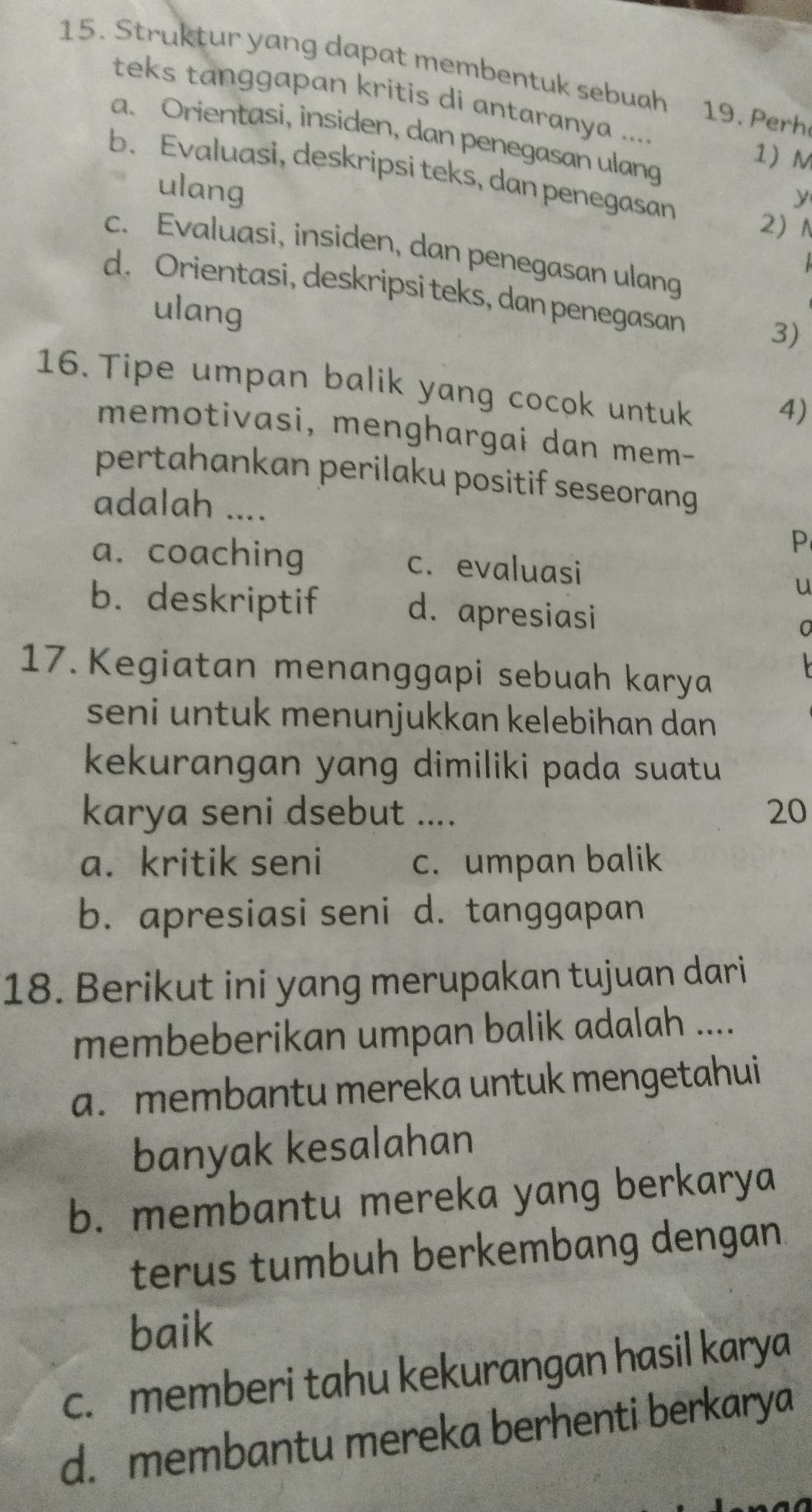 Struktur yang dapat membentuk sebuah 19. Perh
teks tanggapan kritis di antaranya ....
a. Orientasi, insiden, dan penegasan ulang
1) M
b. Evaluasi, deskripsi teks, dan penegasan
ulang
y
2N
c. Evaluasi, insiden, dan penegasan ulang
d. Orientasi, deskripsi teks, dan penegasan
ulang
3)
16. Tipe umpan balik yang cocok untuk
4)
memotivasi, menghargai dan mem-
pertahankan perilaku positif seseorang 
adalah .... P
a. coaching c. evaluasi
u
b. deskriptif d. apresiasi
17. Kegiatan menanggapi sebuah karya
seni untuk menunjukkan kelebihan dan 
kekurangan yang dimiliki pada suatu 
karya seni dsebut .... 20
a. kritik seni c. umpan balik
b. apresiasi seni d. tanggapan
18. Berikut ini yang merupakan tujuan dari
membeberikan umpan balik adalah ....
a. membantu mereka untuk mengetahui
banyak kesalahan
b. membantu mereka yang berkarya
terus tumbuh berkembang dengan.
baik
c. memberi tahu kekurangan hasil karya
d. membantu mereka berhenti berkarya