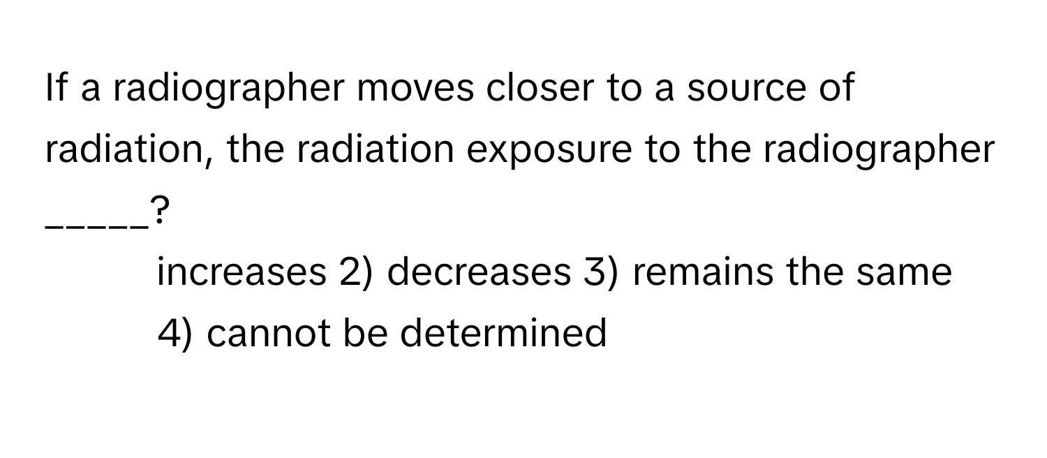 If a radiographer moves closer to a source of radiation, the radiation exposure to the radiographer _____?

1) increases 2) decreases 3) remains the same 4) cannot be determined