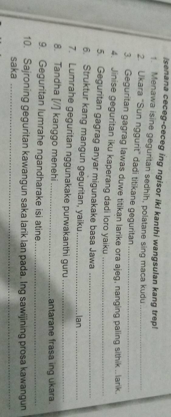 senana ceceg-ceceg ing ngisor iki kanthi wangsulan kang trep! 
1. Menawa isine geguritan sedhih, polatane sing maca kudu 
2 Ukara “Sun nggurit” dadi titikane geguritan_ 
3. Geguritan gagrag lawas duwe titikan larike ora ajeg, nanging paling sithik .. larik. 
4. Jinise geguritan iku kaperang dadi loro yaiku_ 
5. Geguritan gagrag anyar migunakake basa Jawa_ 
6. Struktur kang mangun geguritan, yaiku _lan_ 
7. Lumrahe geguritan nggunakake purwakanthi guru_ 
8. Tandha [//] kanggo menehi_ 
antarane frasa ing ukara. 
9. Geguritan lumrahe ngandharake isi atine_ 
10. Sajroning geguritan kawangun saka larik Ian pada. Ing sawijining prosa kawangun 
saka_