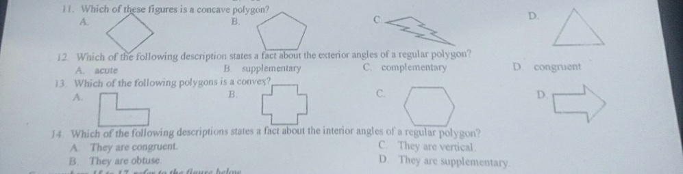 Which of these figures is a concave polygon?
A.
B.
C.
D.
A. acute B. supplementary C. complementary D. congruent
13. Which of the following polygons is a convex?
A.
B.
C.
D.
14. Which of the following descriptions states a fact about the interior angles of a regular polygon?
A. They are congruent.
C. They are vertical.
B. They are obtuse. D. They are supplementary.