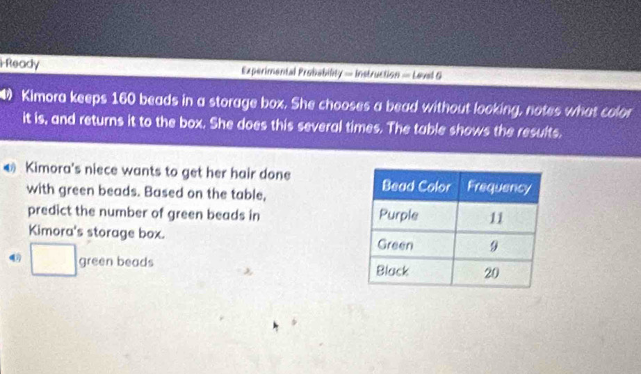 Ready Experimental Probability = Instruction — Leval G 
Kimora keeps 160 beads in a storage box. She chooses a bead without looking, notes what color 
it is, and returns it to the box. She does this several times. The table shows the results. 
Kimora's niece wants to get her hair done 
with green beads. Based on the table, 
predict the number of green beads in 
Kimora's storage box.
□ green beads