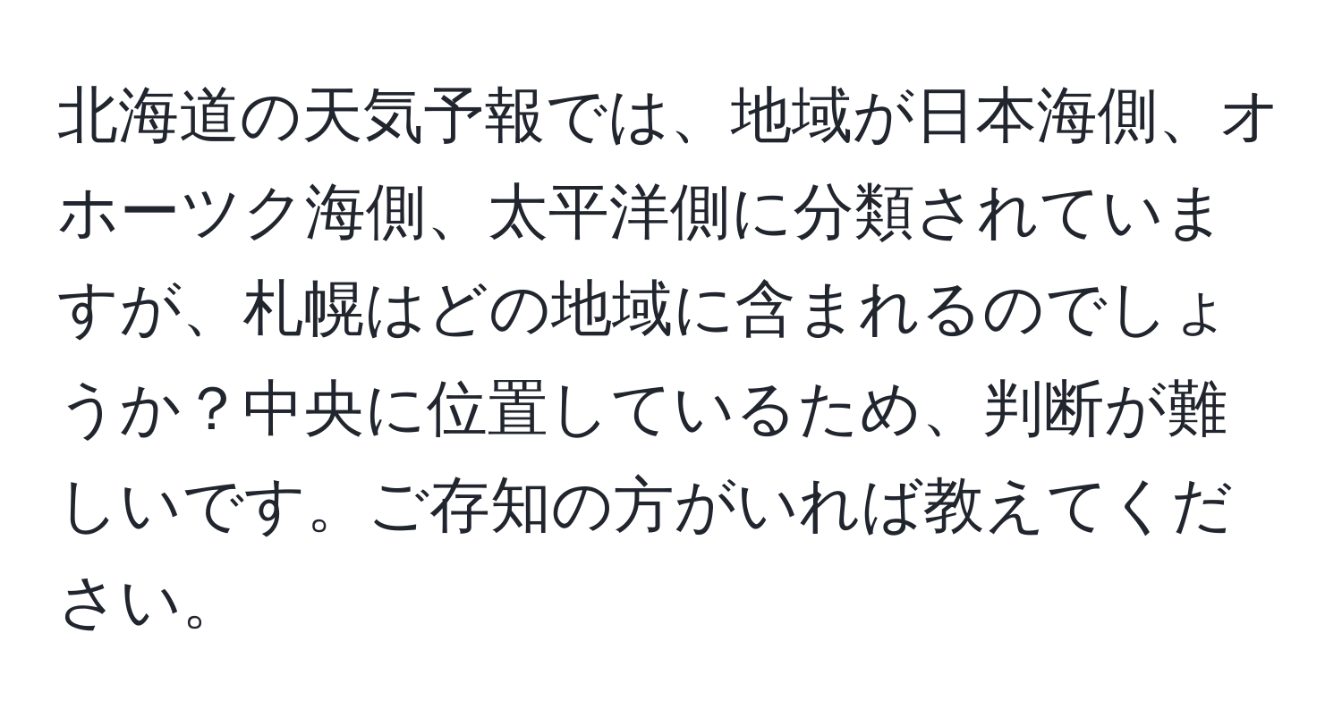 北海道の天気予報では、地域が日本海側、オホーツク海側、太平洋側に分類されていますが、札幌はどの地域に含まれるのでしょうか？中央に位置しているため、判断が難しいです。ご存知の方がいれば教えてください。