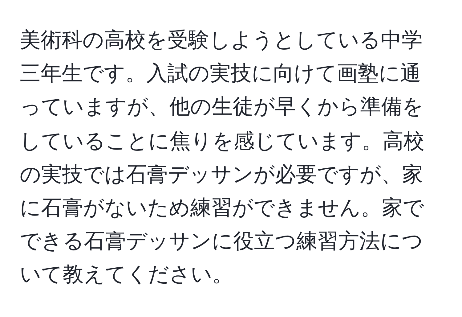 美術科の高校を受験しようとしている中学三年生です。入試の実技に向けて画塾に通っていますが、他の生徒が早くから準備をしていることに焦りを感じています。高校の実技では石膏デッサンが必要ですが、家に石膏がないため練習ができません。家でできる石膏デッサンに役立つ練習方法について教えてください。