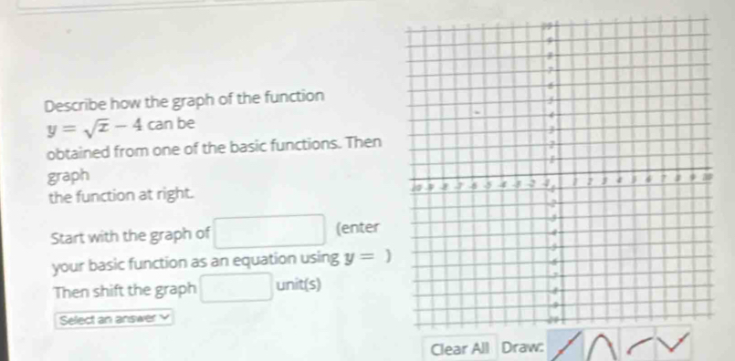 Describe how the graph of the function
y=sqrt(x)-4ca n be 
obtained from one of the basic functions. Then 
graph 
the function at right. 
Start with the graph of (enter 
your basic function as an equation using y=)
Then shift the graph unit(s) 
Select an answer 
Clear All Draw: