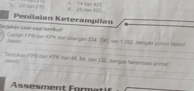 c. 14 dan 420
b. 28 dan 210 d. 28 dan 420
Penilaian Keterampilan
Kerjakan soal-soal berikut!
_
1 Carilah FPB dan KPK dari bilangan 234, 390, dan 1.092. dengan pohon faktor!
Jawab:
_
Tentukan FPB dan KPK dari 48, 84, dan 132, dengan faktorisasi prima!
Jawab:
_
_
Assesment Formatif