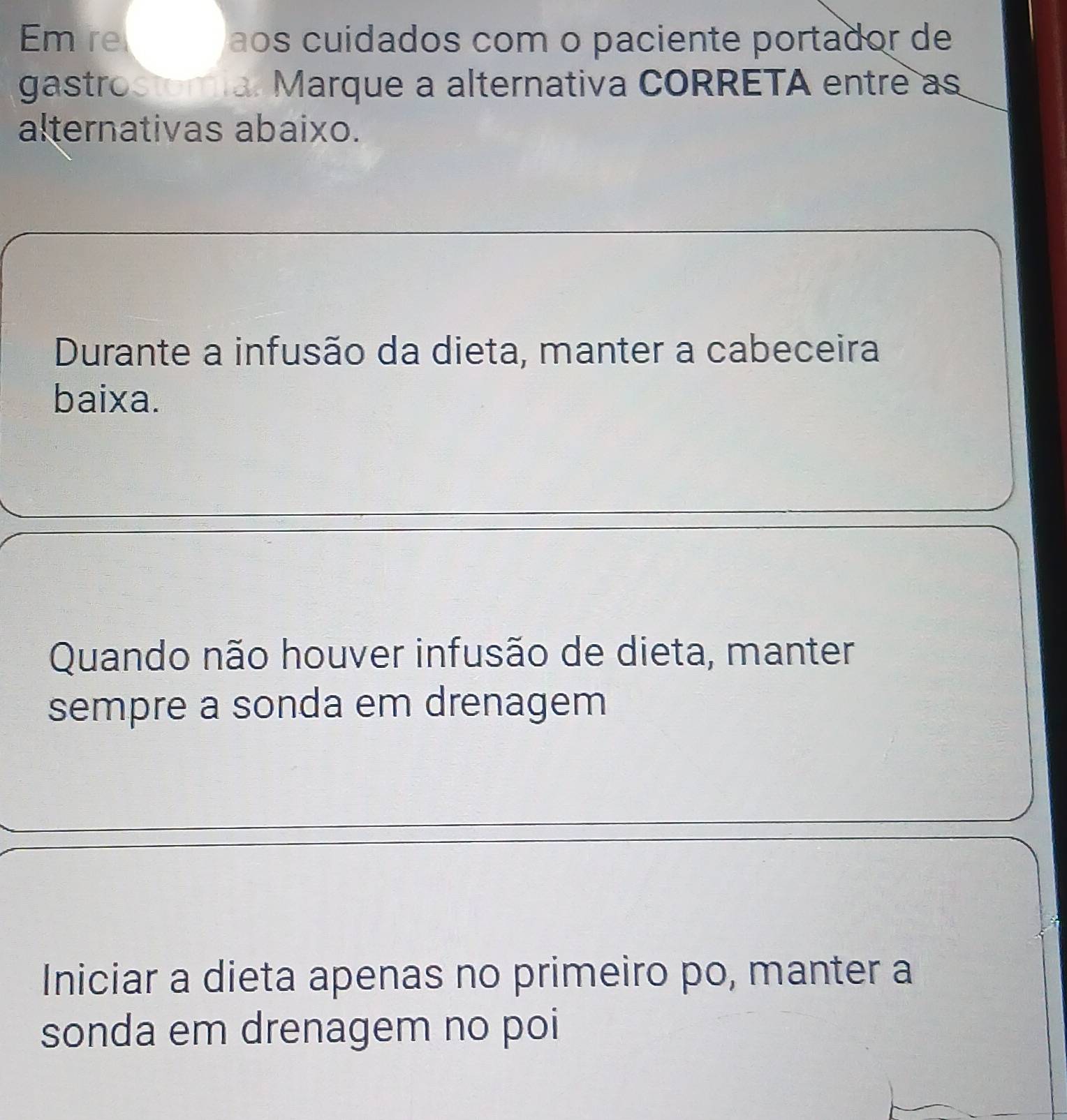 Em re ãos cuídados com o paciente portador de
gastrostomia. Marque a alternativa CORRETA entre as
alternativas abaixo.
Durante a infusão da dieta, manter a cabeceira
baixa.
Quando não houver infusão de dieta, manter
sempre a sonda em drenagem
Iniciar a dieta apenas no primeiro po, manter a
sonda em drenagem no poi