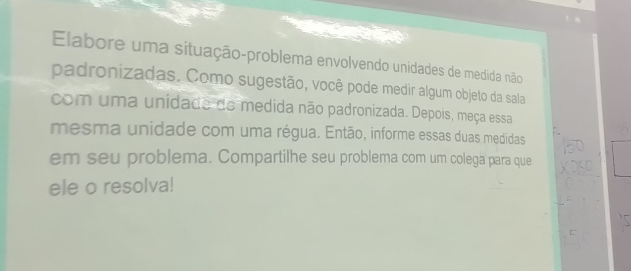 Elabore uma situação-problema envolvendo unidades de medida não 
padronizadas. Como sugestão, você pode medir algum objeto da sala 
com uma unidade de medida não padronizada. Depois, meça essa 
mesma unidade com uma régua. Então, informe essas duas medidas 
em seu problema. Compartilhe seu problema com um colega para que 
ele o resolva!